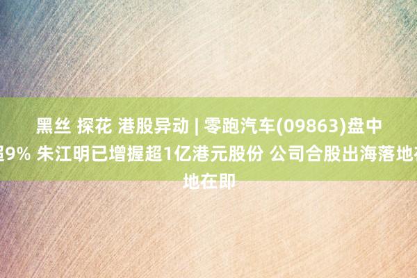 黑丝 探花 港股异动 | 零跑汽车(09863)盘中涨超9% 朱江明已增握超1亿港元股份 公司合股出海落地在即