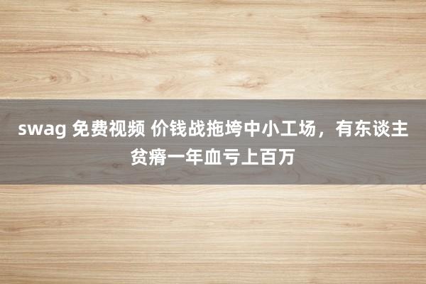 swag 免费视频 价钱战拖垮中小工场，有东谈主贫瘠一年血亏上百万