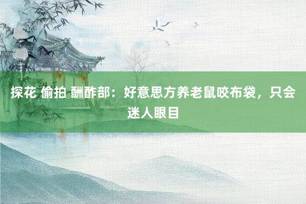 探花 偷拍 酬酢部：好意思方养老鼠咬布袋，只会迷人眼目