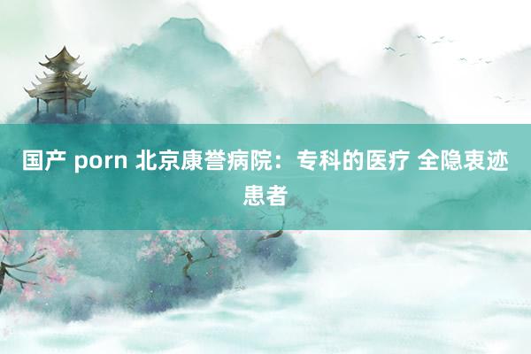 国产 porn 北京康誉病院：专科的医疗 全隐衷迹患者