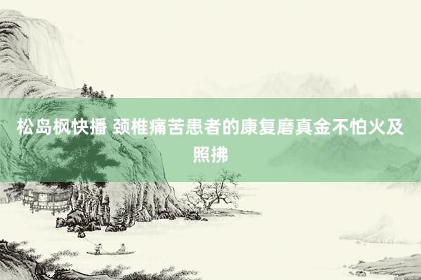 松岛枫快播 颈椎痛苦患者的康复磨真金不怕火及照拂