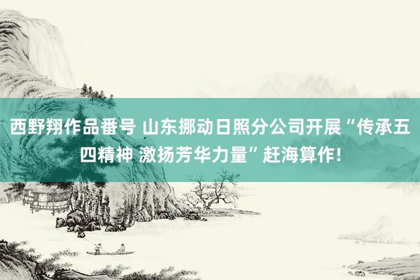 西野翔作品番号 山东挪动日照分公司开展“传承五四精神 激扬芳华力量”赶海算作!