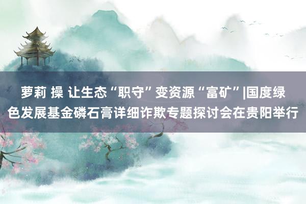 萝莉 操 让生态“职守”变资源“富矿”|国度绿色发展基金磷石膏详细诈欺专题探讨会在贵阳举行