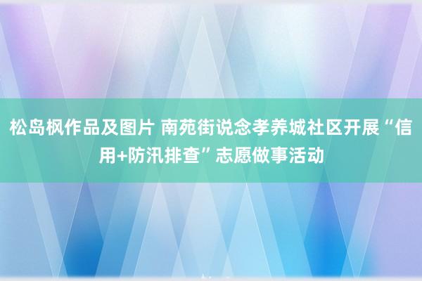 松岛枫作品及图片 南苑街说念孝养城社区开展“信用+防汛排查”志愿做事活动