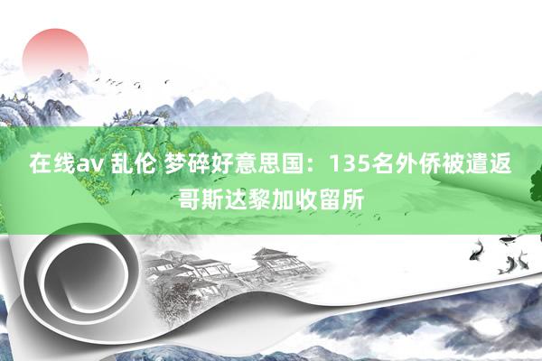 在线av 乱伦 梦碎好意思国：135名外侨被遣返哥斯达黎加收留所