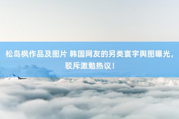 松岛枫作品及图片 韩国网友的另类寰宇舆图曝光，驳斥激勉热议！