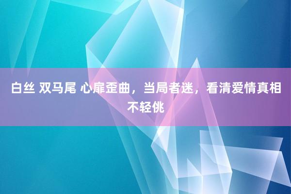 白丝 双马尾 心扉歪曲，当局者迷，看清爱情真相不轻佻