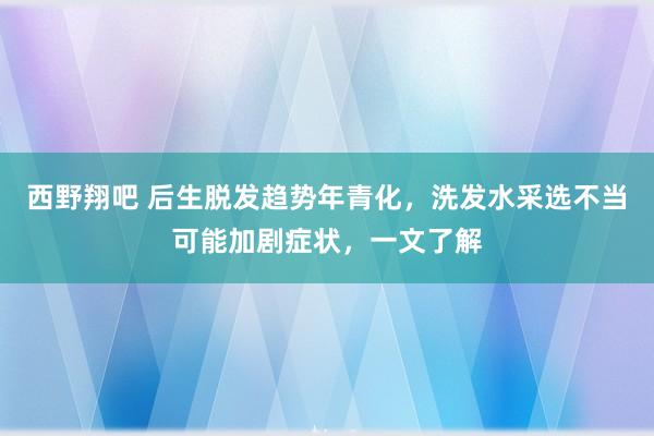 西野翔吧 后生脱发趋势年青化，洗发水采选不当可能加剧症状，一文了解