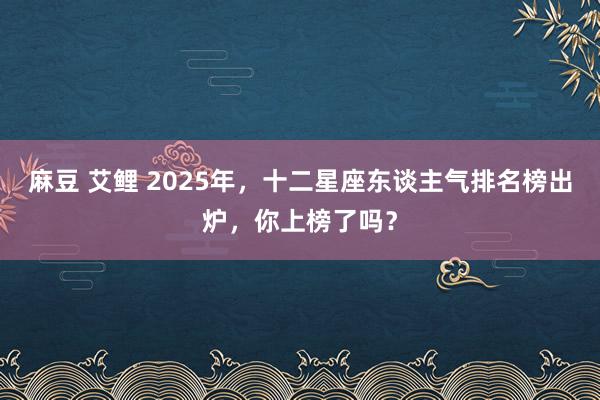 麻豆 艾鲤 2025年，十二星座东谈主气排名榜出炉，你上榜了吗？