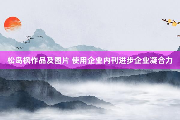 松岛枫作品及图片 使用企业内刊进步企业凝合力