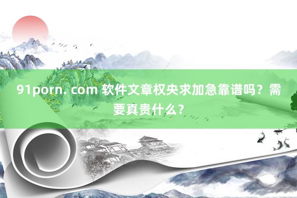 91porn. com 软件文章权央求加急靠谱吗？需要真贵什么？