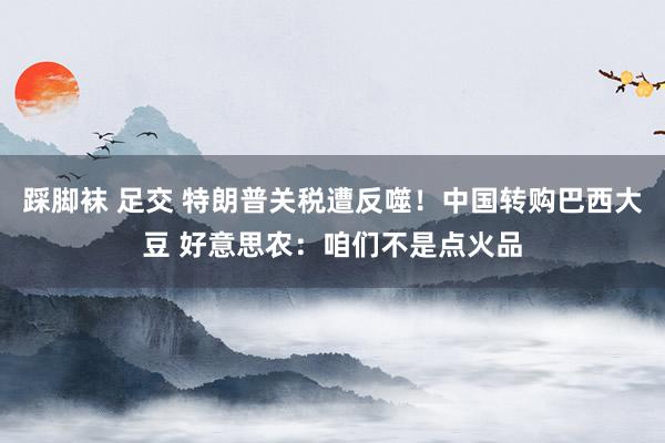 踩脚袜 足交 特朗普关税遭反噬！中国转购巴西大豆 好意思农：咱们不是点火品
