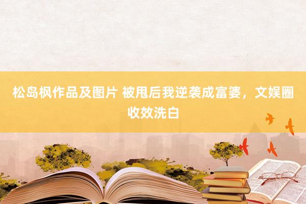 松岛枫作品及图片 被甩后我逆袭成富婆，文娱圈收效洗白