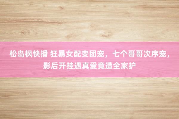 松岛枫快播 狂暴女配变团宠，七个哥哥次序宠，影后开挂遇真爱竟遭全家护