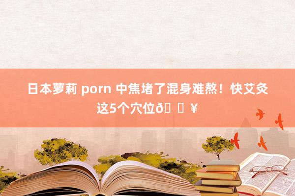 日本萝莉 porn 中焦堵了混身难熬！快艾灸这5个穴位🔥