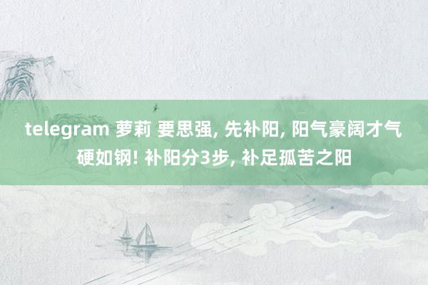 telegram 萝莉 要思强, 先补阳, 阳气豪阔才气硬如钢! 补阳分3步, 补足孤苦之阳