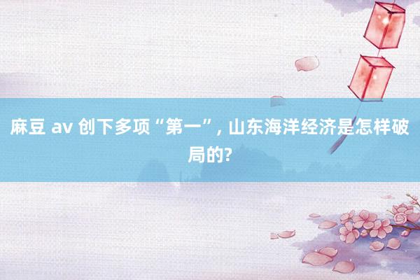 麻豆 av 创下多项“第一”, 山东海洋经济是怎样破局的?