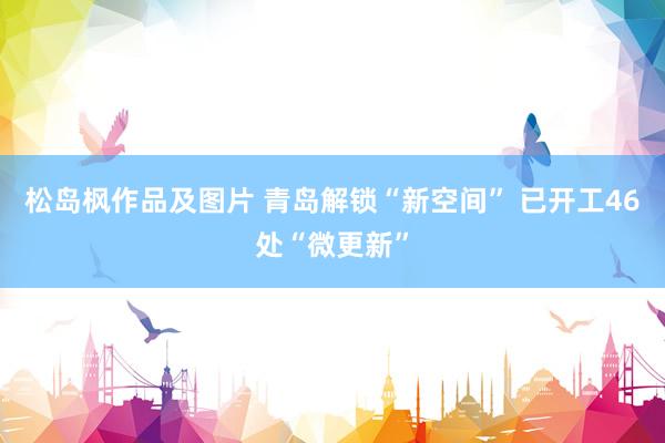 松岛枫作品及图片 青岛解锁“新空间” 已开工46处“微更新”