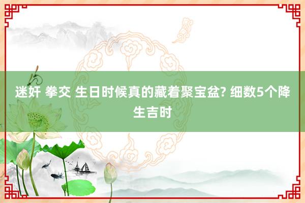 迷奸 拳交 生日时候真的藏着聚宝盆? 细数5个降生吉时