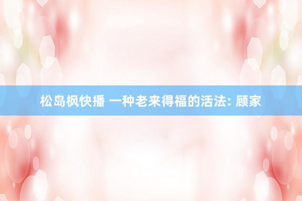 松岛枫快播 一种老来得福的活法: 顾家