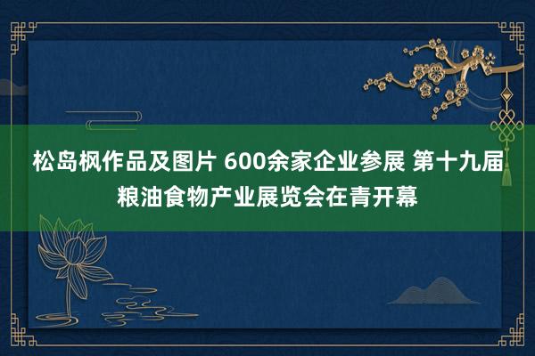 松岛枫作品及图片 600余家企业参展 第十九届粮油食物产业展览会在青开幕