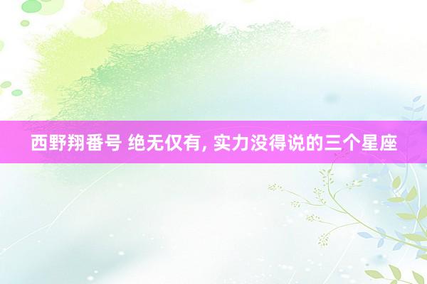 西野翔番号 绝无仅有, 实力没得说的三个星座