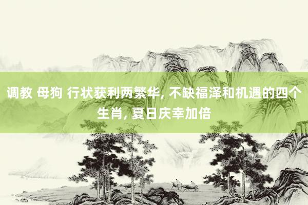 调教 母狗 行状获利两繁华, 不缺福泽和机遇的四个生肖, 夏日庆幸加倍
