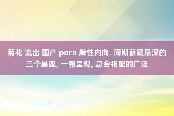 菊花 流出 国产 porn 脾性内向, 同期荫藏最深的三个星座, 一朝呈现, 总会相配的广泛