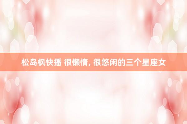 松岛枫快播 很懒惰, 很悠闲的三个星座女