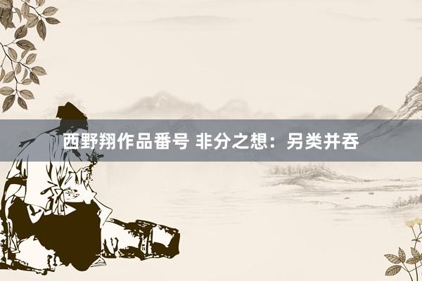 西野翔作品番号 非分之想：另类并吞