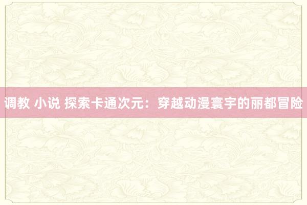 调教 小说 探索卡通次元：穿越动漫寰宇的丽都冒险
