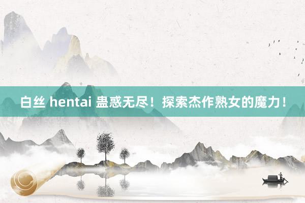 白丝 hentai 蛊惑无尽！探索杰作熟女的魔力！