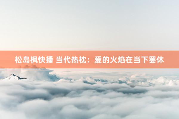 松岛枫快播 当代热枕：爱的火焰在当下罢休