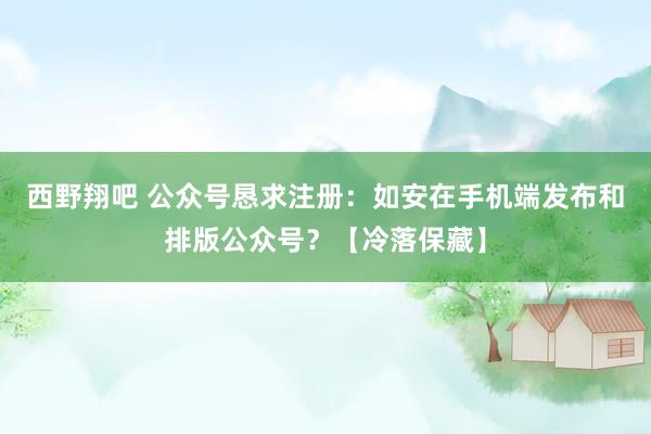 西野翔吧 公众号恳求注册：如安在手机端发布和排版公众号？【冷落保藏】