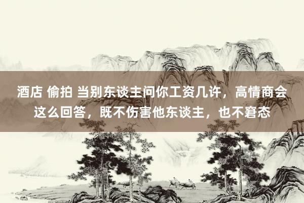 酒店 偷拍 当别东谈主问你工资几许，高情商会这么回答，既不伤害他东谈主，也不窘态