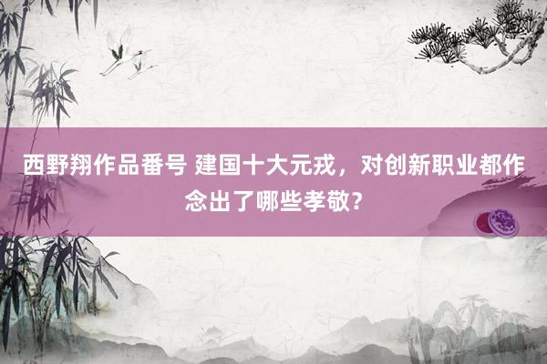 西野翔作品番号 建国十大元戎，对创新职业都作念出了哪些孝敬？