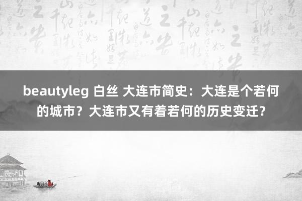 beautyleg 白丝 大连市简史：大连是个若何的城市？大连市又有着若何的历史变迁？