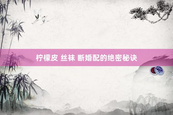 柠檬皮 丝袜 断婚配的绝密秘诀