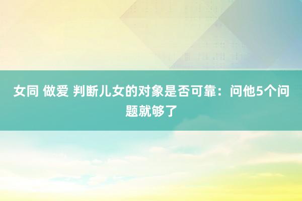 女同 做爱 判断儿女的对象是否可靠：问他5个问题就够了