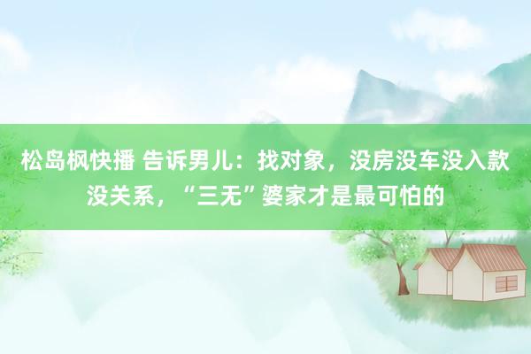 松岛枫快播 告诉男儿：找对象，没房没车没入款没关系，“三无”婆家才是最可怕的