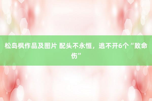 松岛枫作品及图片 配头不永恒，逃不开6个“致命伤”