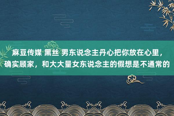 麻豆传媒 黑丝 男东说念主丹心把你放在心里，确实顾家，和大大量女东说念主的假想是不通常的