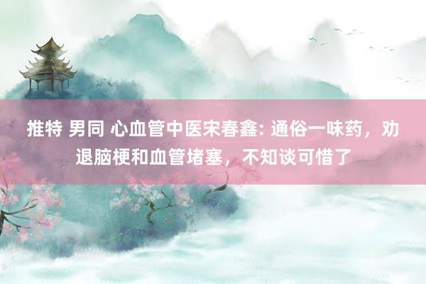 推特 男同 心血管中医宋春鑫: 通俗一味药，劝退脑梗和血管堵塞，不知谈可惜了