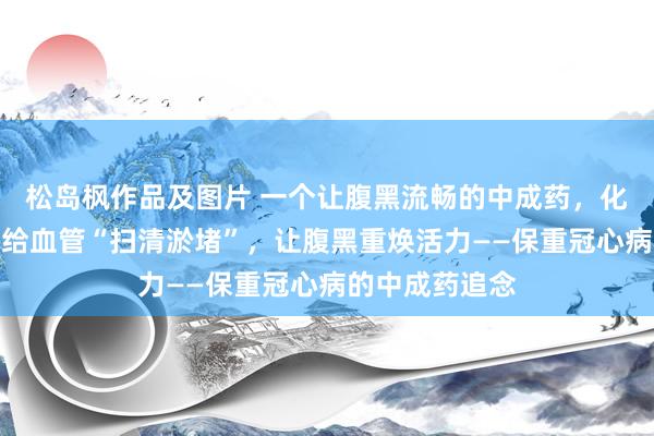 松岛枫作品及图片 一个让腹黑流畅的中成药，化解胸闷胸痛，给血管“扫清淤堵”，让腹黑重焕活力——保重冠心病的中成药追念