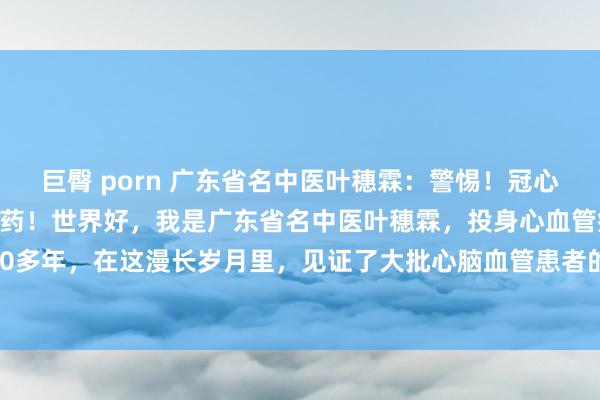 巨臀 porn 广东省名中医叶穗霖:警惕!冠心病无法改善?记着这两味药!世界好,我是广东省名中医叶穗霖,投身心血管疾病诊疗畛域40多年,在这漫长岁月里,见证了大批心脑血管患者的坚申请医路。从医40多年,我一直秉...