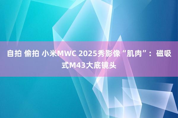 自拍 偷拍 小米MWC 2025秀影像“肌肉”：磁吸式M43大底镜头