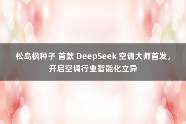松岛枫种子 首款 DeepSeek 空调大师首发，开启空调行业智能化立异