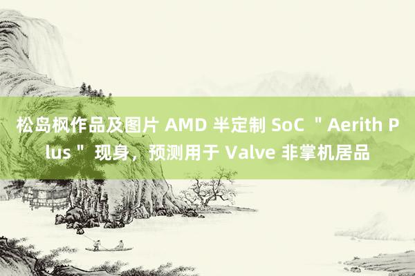 松岛枫作品及图片 AMD 半定制 SoC ＂Aerith Plus＂ 现身，预测用于 Valve 非掌机居品
