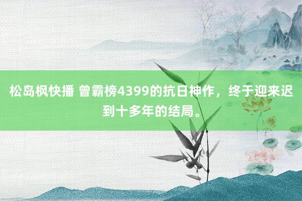 松岛枫快播 曾霸榜4399的抗日神作，终于迎来迟到十多年的结局。