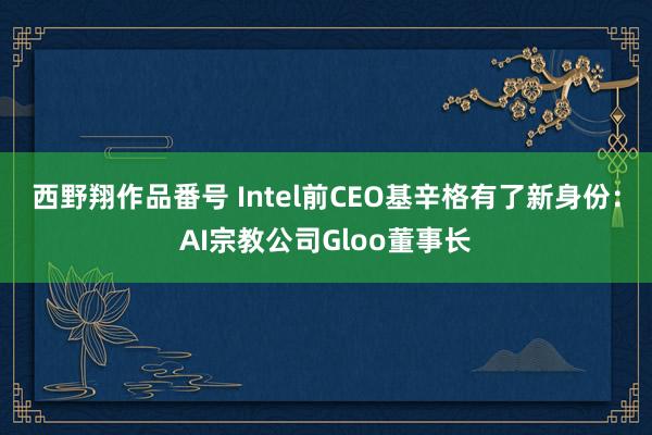 西野翔作品番号 Intel前CEO基辛格有了新身份：AI宗教公司Gloo董事长